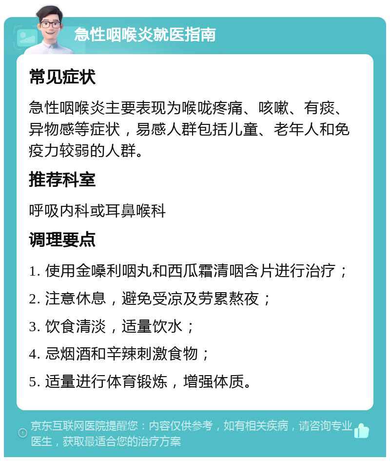 急性咽喉炎就医指南 常见症状 急性咽喉炎主要表现为喉咙疼痛、咳嗽、有痰、异物感等症状，易感人群包括儿童、老年人和免疫力较弱的人群。 推荐科室 呼吸内科或耳鼻喉科 调理要点 1. 使用金嗓利咽丸和西瓜霜清咽含片进行治疗； 2. 注意休息，避免受凉及劳累熬夜； 3. 饮食清淡，适量饮水； 4. 忌烟酒和辛辣刺激食物； 5. 适量进行体育锻炼，增强体质。