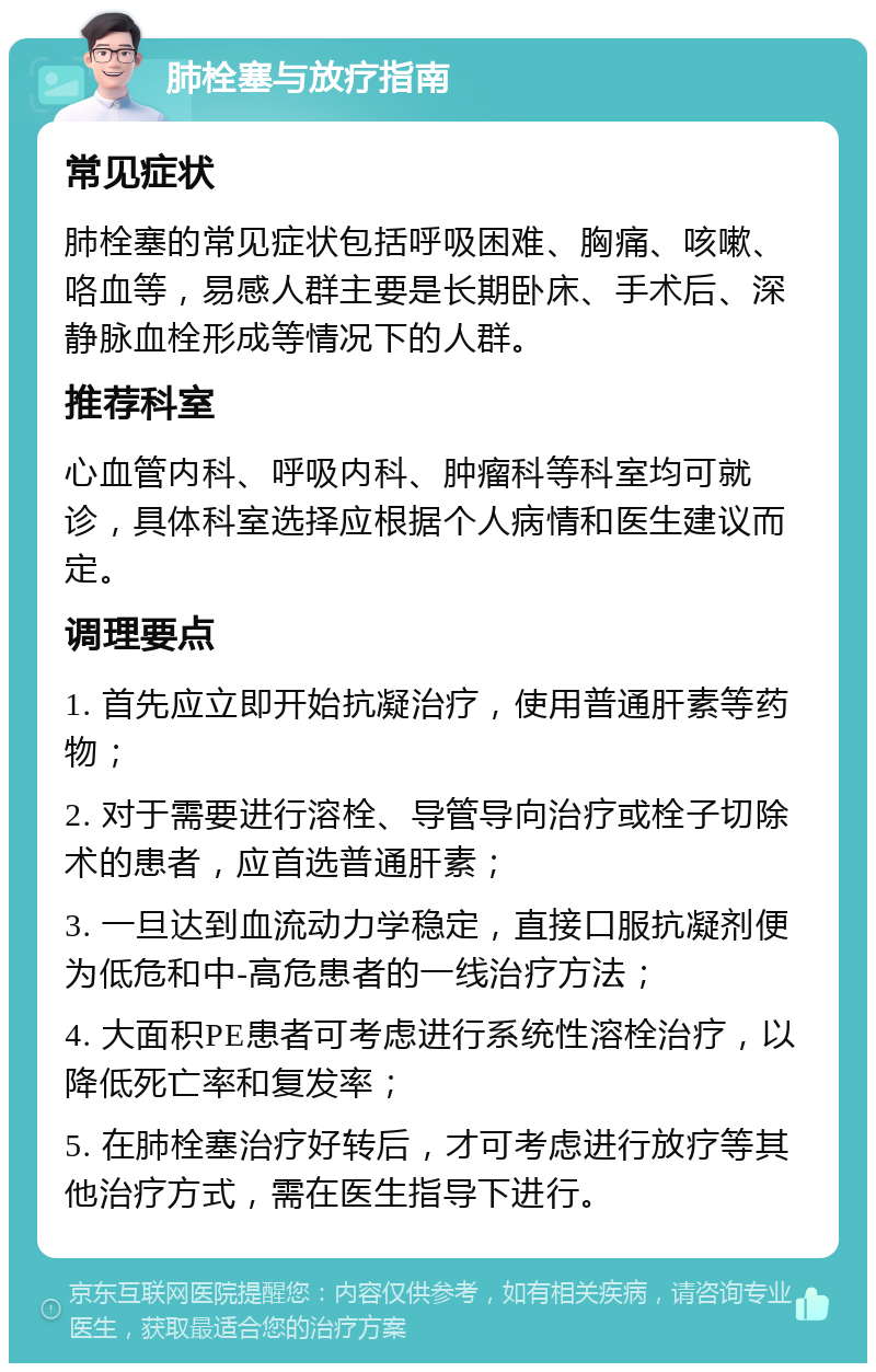 肺栓塞与放疗指南 常见症状 肺栓塞的常见症状包括呼吸困难、胸痛、咳嗽、咯血等，易感人群主要是长期卧床、手术后、深静脉血栓形成等情况下的人群。 推荐科室 心血管内科、呼吸内科、肿瘤科等科室均可就诊，具体科室选择应根据个人病情和医生建议而定。 调理要点 1. 首先应立即开始抗凝治疗，使用普通肝素等药物； 2. 对于需要进行溶栓、导管导向治疗或栓子切除术的患者，应首选普通肝素； 3. 一旦达到血流动力学稳定，直接口服抗凝剂便为低危和中-高危患者的一线治疗方法； 4. 大面积PE患者可考虑进行系统性溶栓治疗，以降低死亡率和复发率； 5. 在肺栓塞治疗好转后，才可考虑进行放疗等其他治疗方式，需在医生指导下进行。