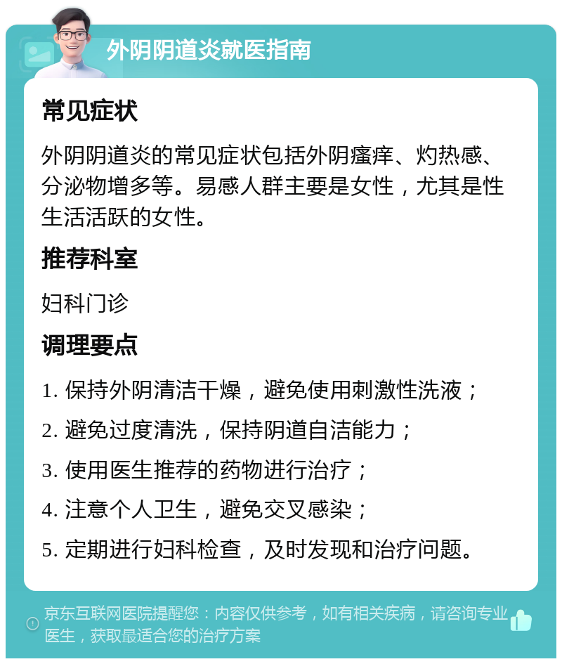 外阴阴道炎就医指南 常见症状 外阴阴道炎的常见症状包括外阴瘙痒、灼热感、分泌物增多等。易感人群主要是女性，尤其是性生活活跃的女性。 推荐科室 妇科门诊 调理要点 1. 保持外阴清洁干燥，避免使用刺激性洗液； 2. 避免过度清洗，保持阴道自洁能力； 3. 使用医生推荐的药物进行治疗； 4. 注意个人卫生，避免交叉感染； 5. 定期进行妇科检查，及时发现和治疗问题。