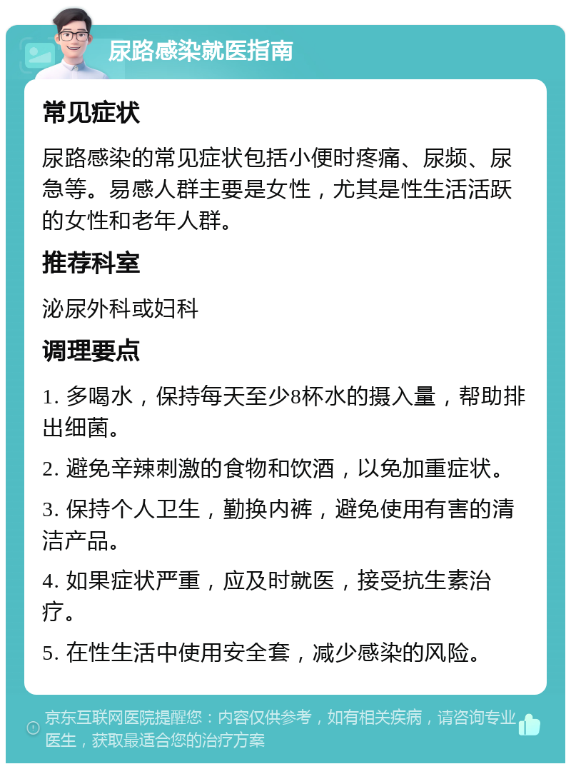 尿路感染就医指南 常见症状 尿路感染的常见症状包括小便时疼痛、尿频、尿急等。易感人群主要是女性，尤其是性生活活跃的女性和老年人群。 推荐科室 泌尿外科或妇科 调理要点 1. 多喝水，保持每天至少8杯水的摄入量，帮助排出细菌。 2. 避免辛辣刺激的食物和饮酒，以免加重症状。 3. 保持个人卫生，勤换内裤，避免使用有害的清洁产品。 4. 如果症状严重，应及时就医，接受抗生素治疗。 5. 在性生活中使用安全套，减少感染的风险。