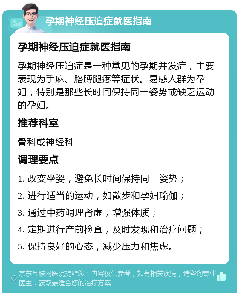 孕期神经压迫症就医指南 孕期神经压迫症就医指南 孕期神经压迫症是一种常见的孕期并发症，主要表现为手麻、胳膊腿疼等症状。易感人群为孕妇，特别是那些长时间保持同一姿势或缺乏运动的孕妇。 推荐科室 骨科或神经科 调理要点 1. 改变坐姿，避免长时间保持同一姿势； 2. 进行适当的运动，如散步和孕妇瑜伽； 3. 通过中药调理肾虚，增强体质； 4. 定期进行产前检查，及时发现和治疗问题； 5. 保持良好的心态，减少压力和焦虑。