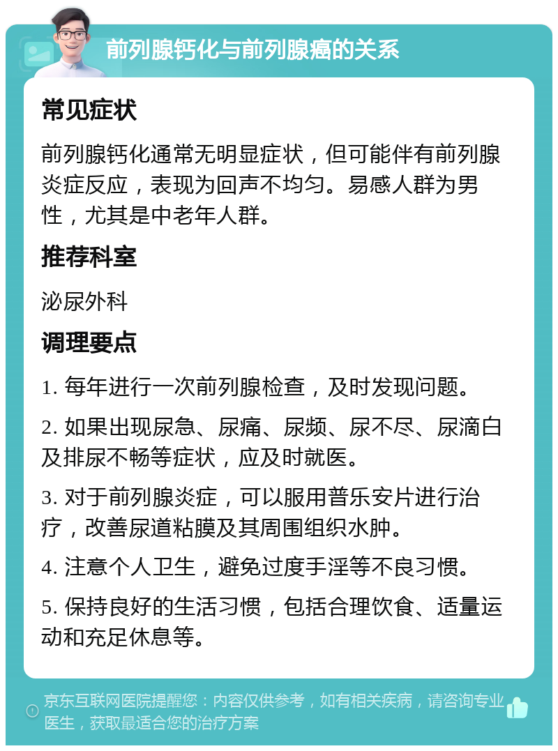 前列腺钙化与前列腺癌的关系 常见症状 前列腺钙化通常无明显症状，但可能伴有前列腺炎症反应，表现为回声不均匀。易感人群为男性，尤其是中老年人群。 推荐科室 泌尿外科 调理要点 1. 每年进行一次前列腺检查，及时发现问题。 2. 如果出现尿急、尿痛、尿频、尿不尽、尿滴白及排尿不畅等症状，应及时就医。 3. 对于前列腺炎症，可以服用普乐安片进行治疗，改善尿道粘膜及其周围组织水肿。 4. 注意个人卫生，避免过度手淫等不良习惯。 5. 保持良好的生活习惯，包括合理饮食、适量运动和充足休息等。