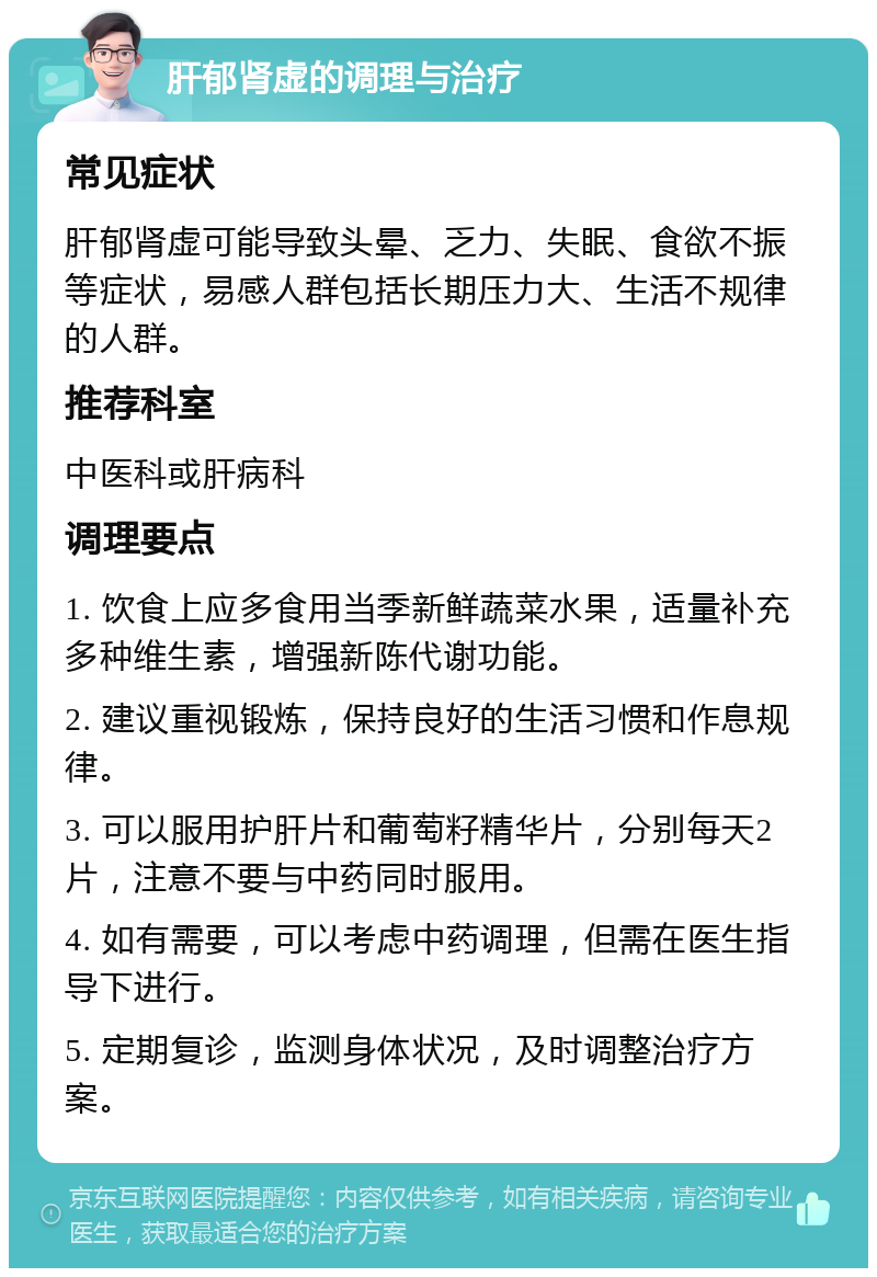 肝郁肾虚的调理与治疗 常见症状 肝郁肾虚可能导致头晕、乏力、失眠、食欲不振等症状，易感人群包括长期压力大、生活不规律的人群。 推荐科室 中医科或肝病科 调理要点 1. 饮食上应多食用当季新鲜蔬菜水果，适量补充多种维生素，增强新陈代谢功能。 2. 建议重视锻炼，保持良好的生活习惯和作息规律。 3. 可以服用护肝片和葡萄籽精华片，分别每天2片，注意不要与中药同时服用。 4. 如有需要，可以考虑中药调理，但需在医生指导下进行。 5. 定期复诊，监测身体状况，及时调整治疗方案。