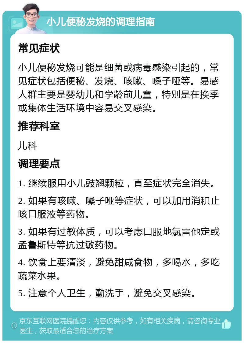 小儿便秘发烧的调理指南 常见症状 小儿便秘发烧可能是细菌或病毒感染引起的，常见症状包括便秘、发烧、咳嗽、嗓子哑等。易感人群主要是婴幼儿和学龄前儿童，特别是在换季或集体生活环境中容易交叉感染。 推荐科室 儿科 调理要点 1. 继续服用小儿豉翘颗粒，直至症状完全消失。 2. 如果有咳嗽、嗓子哑等症状，可以加用消积止咳口服液等药物。 3. 如果有过敏体质，可以考虑口服地氯雷他定或孟鲁斯特等抗过敏药物。 4. 饮食上要清淡，避免甜咸食物，多喝水，多吃蔬菜水果。 5. 注意个人卫生，勤洗手，避免交叉感染。