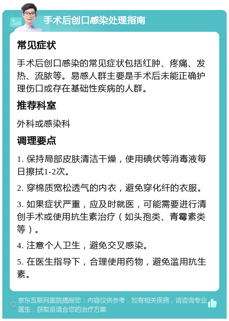 手术后创口感染处理指南 常见症状 手术后创口感染的常见症状包括红肿、疼痛、发热、流脓等。易感人群主要是手术后未能正确护理伤口或存在基础性疾病的人群。 推荐科室 外科或感染科 调理要点 1. 保持局部皮肤清洁干燥，使用碘伏等消毒液每日擦拭1-2次。 2. 穿棉质宽松透气的内衣，避免穿化纤的衣服。 3. 如果症状严重，应及时就医，可能需要进行清创手术或使用抗生素治疗（如头孢类、青霉素类等）。 4. 注意个人卫生，避免交叉感染。 5. 在医生指导下，合理使用药物，避免滥用抗生素。