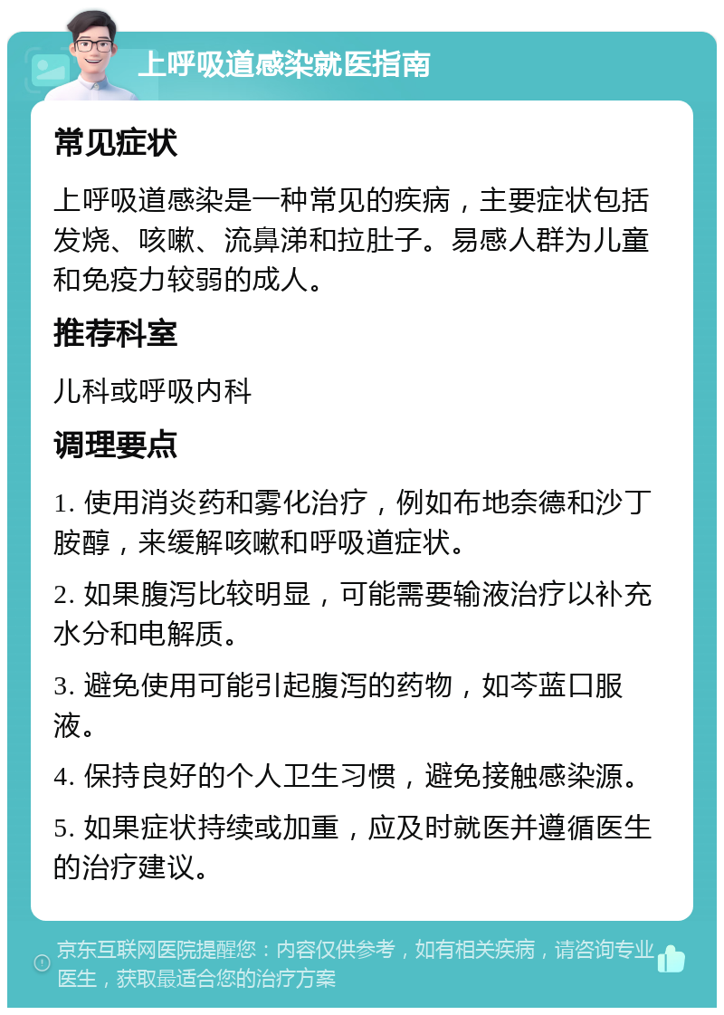 上呼吸道感染就医指南 常见症状 上呼吸道感染是一种常见的疾病，主要症状包括发烧、咳嗽、流鼻涕和拉肚子。易感人群为儿童和免疫力较弱的成人。 推荐科室 儿科或呼吸内科 调理要点 1. 使用消炎药和雾化治疗，例如布地奈德和沙丁胺醇，来缓解咳嗽和呼吸道症状。 2. 如果腹泻比较明显，可能需要输液治疗以补充水分和电解质。 3. 避免使用可能引起腹泻的药物，如芩蓝口服液。 4. 保持良好的个人卫生习惯，避免接触感染源。 5. 如果症状持续或加重，应及时就医并遵循医生的治疗建议。