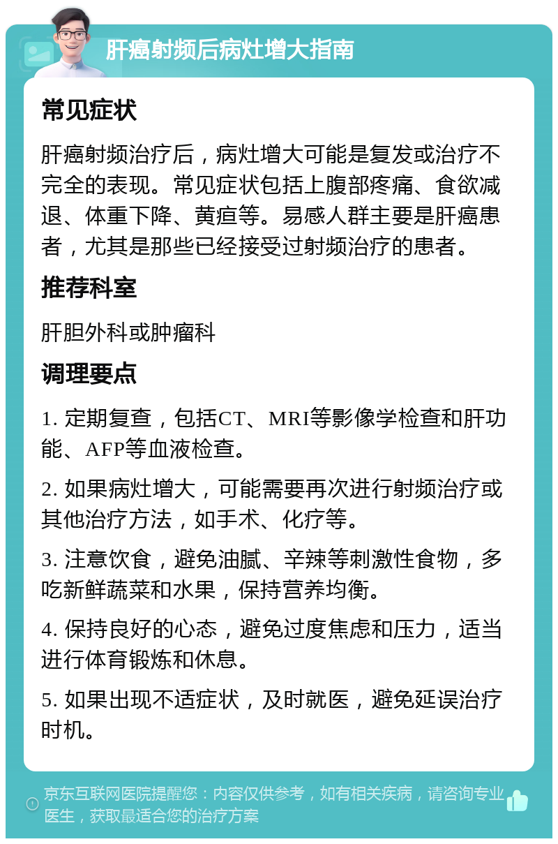 肝癌射频后病灶增大指南 常见症状 肝癌射频治疗后，病灶增大可能是复发或治疗不完全的表现。常见症状包括上腹部疼痛、食欲减退、体重下降、黄疸等。易感人群主要是肝癌患者，尤其是那些已经接受过射频治疗的患者。 推荐科室 肝胆外科或肿瘤科 调理要点 1. 定期复查，包括CT、MRI等影像学检查和肝功能、AFP等血液检查。 2. 如果病灶增大，可能需要再次进行射频治疗或其他治疗方法，如手术、化疗等。 3. 注意饮食，避免油腻、辛辣等刺激性食物，多吃新鲜蔬菜和水果，保持营养均衡。 4. 保持良好的心态，避免过度焦虑和压力，适当进行体育锻炼和休息。 5. 如果出现不适症状，及时就医，避免延误治疗时机。