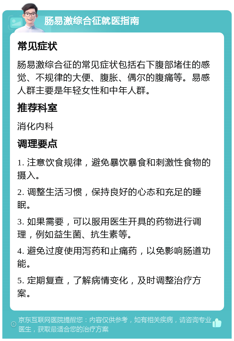 肠易激综合征就医指南 常见症状 肠易激综合征的常见症状包括右下腹部堵住的感觉、不规律的大便、腹胀、偶尔的腹痛等。易感人群主要是年轻女性和中年人群。 推荐科室 消化内科 调理要点 1. 注意饮食规律，避免暴饮暴食和刺激性食物的摄入。 2. 调整生活习惯，保持良好的心态和充足的睡眠。 3. 如果需要，可以服用医生开具的药物进行调理，例如益生菌、抗生素等。 4. 避免过度使用泻药和止痛药，以免影响肠道功能。 5. 定期复查，了解病情变化，及时调整治疗方案。