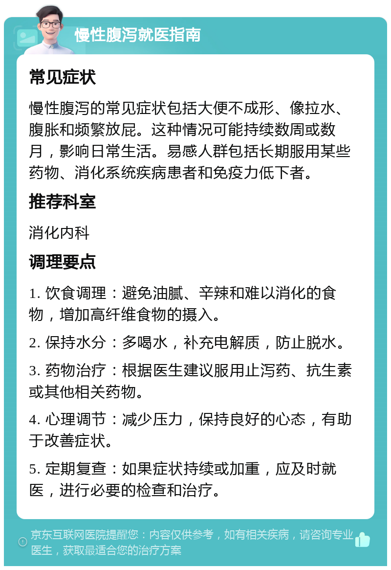 慢性腹泻就医指南 常见症状 慢性腹泻的常见症状包括大便不成形、像拉水、腹胀和频繁放屁。这种情况可能持续数周或数月，影响日常生活。易感人群包括长期服用某些药物、消化系统疾病患者和免疫力低下者。 推荐科室 消化内科 调理要点 1. 饮食调理：避免油腻、辛辣和难以消化的食物，增加高纤维食物的摄入。 2. 保持水分：多喝水，补充电解质，防止脱水。 3. 药物治疗：根据医生建议服用止泻药、抗生素或其他相关药物。 4. 心理调节：减少压力，保持良好的心态，有助于改善症状。 5. 定期复查：如果症状持续或加重，应及时就医，进行必要的检查和治疗。