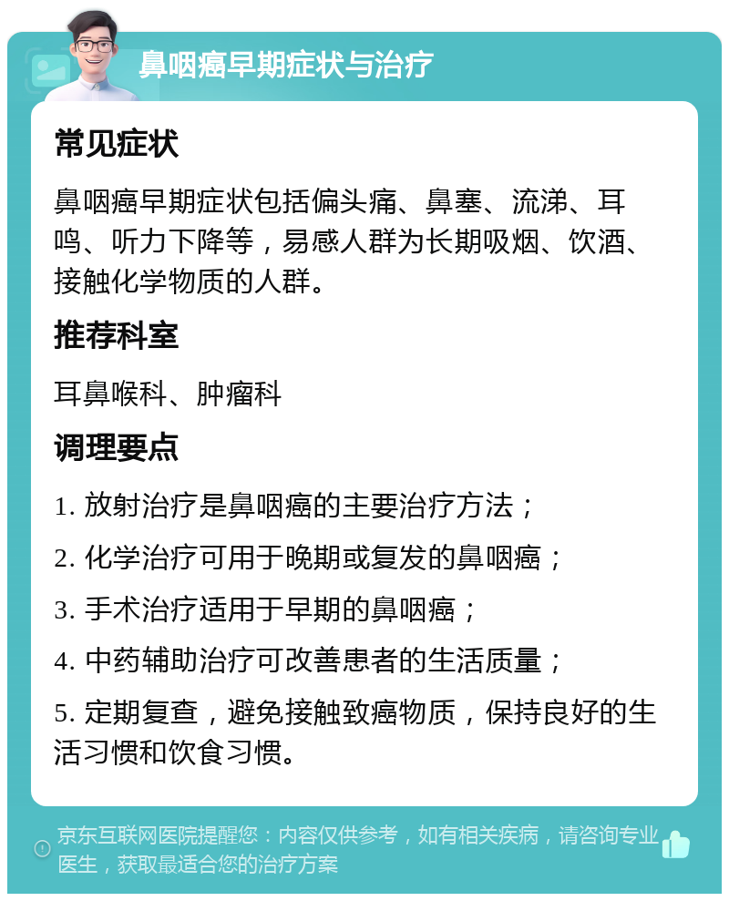 鼻咽癌早期症状与治疗 常见症状 鼻咽癌早期症状包括偏头痛、鼻塞、流涕、耳鸣、听力下降等，易感人群为长期吸烟、饮酒、接触化学物质的人群。 推荐科室 耳鼻喉科、肿瘤科 调理要点 1. 放射治疗是鼻咽癌的主要治疗方法； 2. 化学治疗可用于晚期或复发的鼻咽癌； 3. 手术治疗适用于早期的鼻咽癌； 4. 中药辅助治疗可改善患者的生活质量； 5. 定期复查，避免接触致癌物质，保持良好的生活习惯和饮食习惯。