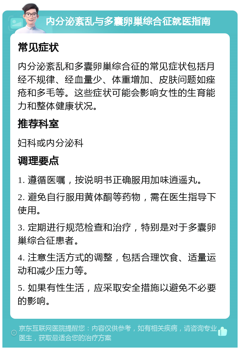 内分泌紊乱与多囊卵巢综合征就医指南 常见症状 内分泌紊乱和多囊卵巢综合征的常见症状包括月经不规律、经血量少、体重增加、皮肤问题如痤疮和多毛等。这些症状可能会影响女性的生育能力和整体健康状况。 推荐科室 妇科或内分泌科 调理要点 1. 遵循医嘱，按说明书正确服用加味逍遥丸。 2. 避免自行服用黄体酮等药物，需在医生指导下使用。 3. 定期进行规范检查和治疗，特别是对于多囊卵巢综合征患者。 4. 注意生活方式的调整，包括合理饮食、适量运动和减少压力等。 5. 如果有性生活，应采取安全措施以避免不必要的影响。