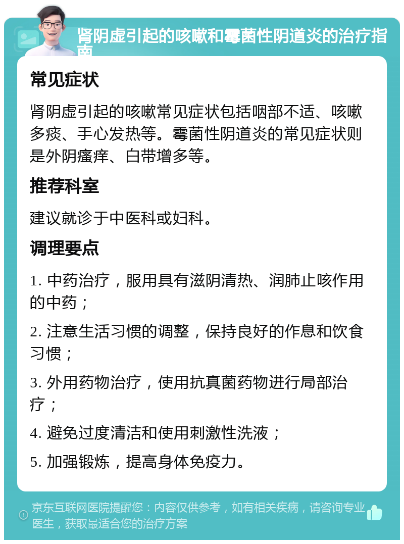 肾阴虚引起的咳嗽和霉菌性阴道炎的治疗指南 常见症状 肾阴虚引起的咳嗽常见症状包括咽部不适、咳嗽多痰、手心发热等。霉菌性阴道炎的常见症状则是外阴瘙痒、白带增多等。 推荐科室 建议就诊于中医科或妇科。 调理要点 1. 中药治疗，服用具有滋阴清热、润肺止咳作用的中药； 2. 注意生活习惯的调整，保持良好的作息和饮食习惯； 3. 外用药物治疗，使用抗真菌药物进行局部治疗； 4. 避免过度清洁和使用刺激性洗液； 5. 加强锻炼，提高身体免疫力。