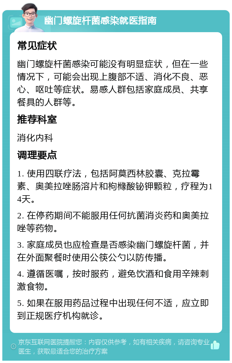 幽门螺旋杆菌感染就医指南 常见症状 幽门螺旋杆菌感染可能没有明显症状，但在一些情况下，可能会出现上腹部不适、消化不良、恶心、呕吐等症状。易感人群包括家庭成员、共享餐具的人群等。 推荐科室 消化内科 调理要点 1. 使用四联疗法，包括阿莫西林胶囊、克拉霉素、奥美拉唑肠溶片和枸橼酸铋钾颗粒，疗程为14天。 2. 在停药期间不能服用任何抗菌消炎药和奥美拉唑等药物。 3. 家庭成员也应检查是否感染幽门螺旋杆菌，并在外面聚餐时使用公筷公勺以防传播。 4. 遵循医嘱，按时服药，避免饮酒和食用辛辣刺激食物。 5. 如果在服用药品过程中出现任何不适，应立即到正规医疗机构就诊。