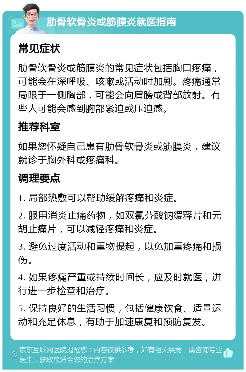 肋骨软骨炎或筋膜炎就医指南 常见症状 肋骨软骨炎或筋膜炎的常见症状包括胸口疼痛，可能会在深呼吸、咳嗽或活动时加剧。疼痛通常局限于一侧胸部，可能会向肩膀或背部放射。有些人可能会感到胸部紧迫或压迫感。 推荐科室 如果您怀疑自己患有肋骨软骨炎或筋膜炎，建议就诊于胸外科或疼痛科。 调理要点 1. 局部热敷可以帮助缓解疼痛和炎症。 2. 服用消炎止痛药物，如双氯芬酸钠缓释片和元胡止痛片，可以减轻疼痛和炎症。 3. 避免过度活动和重物提起，以免加重疼痛和损伤。 4. 如果疼痛严重或持续时间长，应及时就医，进行进一步检查和治疗。 5. 保持良好的生活习惯，包括健康饮食、适量运动和充足休息，有助于加速康复和预防复发。