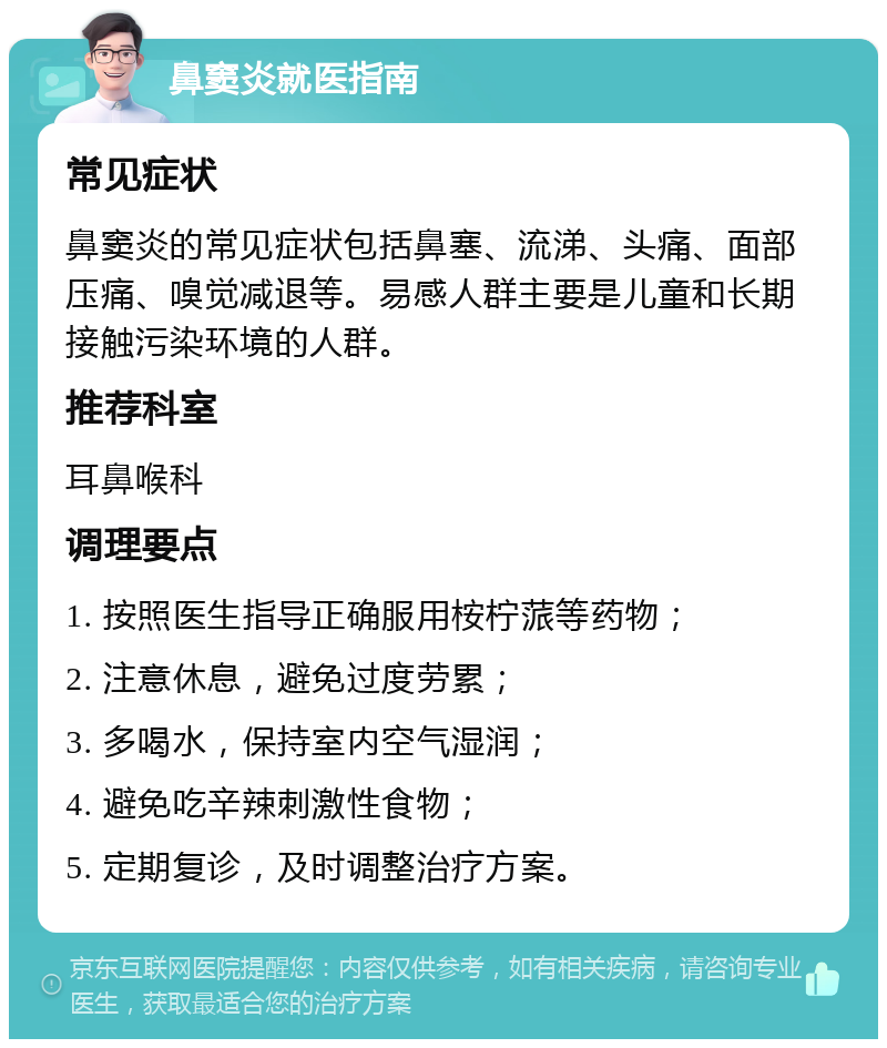 鼻窦炎就医指南 常见症状 鼻窦炎的常见症状包括鼻塞、流涕、头痛、面部压痛、嗅觉减退等。易感人群主要是儿童和长期接触污染环境的人群。 推荐科室 耳鼻喉科 调理要点 1. 按照医生指导正确服用桉柠蒎等药物； 2. 注意休息，避免过度劳累； 3. 多喝水，保持室内空气湿润； 4. 避免吃辛辣刺激性食物； 5. 定期复诊，及时调整治疗方案。