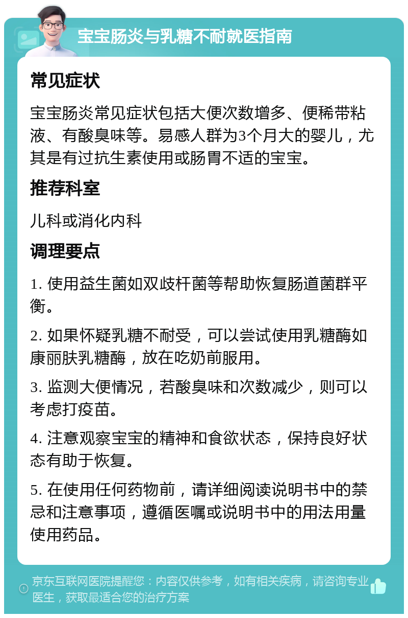 宝宝肠炎与乳糖不耐就医指南 常见症状 宝宝肠炎常见症状包括大便次数增多、便稀带粘液、有酸臭味等。易感人群为3个月大的婴儿，尤其是有过抗生素使用或肠胃不适的宝宝。 推荐科室 儿科或消化内科 调理要点 1. 使用益生菌如双歧杆菌等帮助恢复肠道菌群平衡。 2. 如果怀疑乳糖不耐受，可以尝试使用乳糖酶如康丽肤乳糖酶，放在吃奶前服用。 3. 监测大便情况，若酸臭味和次数减少，则可以考虑打疫苗。 4. 注意观察宝宝的精神和食欲状态，保持良好状态有助于恢复。 5. 在使用任何药物前，请详细阅读说明书中的禁忌和注意事项，遵循医嘱或说明书中的用法用量使用药品。