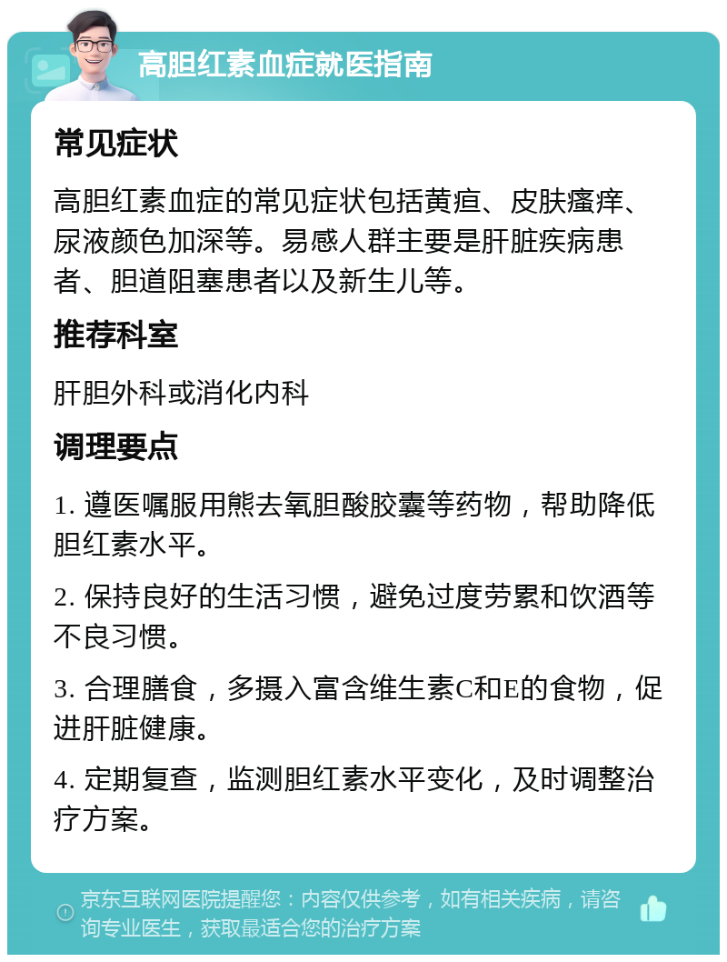 高胆红素血症就医指南 常见症状 高胆红素血症的常见症状包括黄疸、皮肤瘙痒、尿液颜色加深等。易感人群主要是肝脏疾病患者、胆道阻塞患者以及新生儿等。 推荐科室 肝胆外科或消化内科 调理要点 1. 遵医嘱服用熊去氧胆酸胶囊等药物，帮助降低胆红素水平。 2. 保持良好的生活习惯，避免过度劳累和饮酒等不良习惯。 3. 合理膳食，多摄入富含维生素C和E的食物，促进肝脏健康。 4. 定期复查，监测胆红素水平变化，及时调整治疗方案。