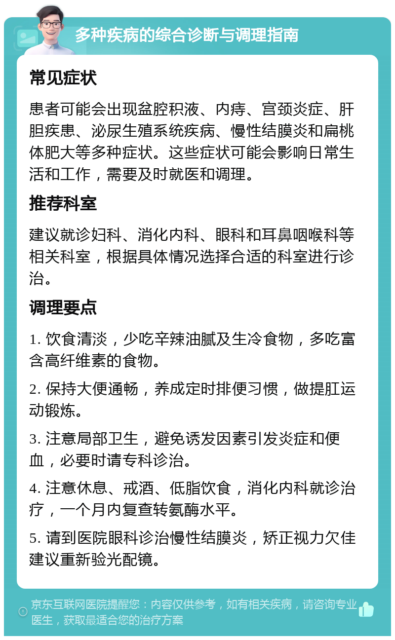 多种疾病的综合诊断与调理指南 常见症状 患者可能会出现盆腔积液、内痔、宫颈炎症、肝胆疾患、泌尿生殖系统疾病、慢性结膜炎和扁桃体肥大等多种症状。这些症状可能会影响日常生活和工作，需要及时就医和调理。 推荐科室 建议就诊妇科、消化内科、眼科和耳鼻咽喉科等相关科室，根据具体情况选择合适的科室进行诊治。 调理要点 1. 饮食清淡，少吃辛辣油腻及生冷食物，多吃富含高纤维素的食物。 2. 保持大便通畅，养成定时排便习惯，做提肛运动锻炼。 3. 注意局部卫生，避免诱发因素引发炎症和便血，必要时请专科诊治。 4. 注意休息、戒酒、低脂饮食，消化内科就诊治疗，一个月内复查转氨酶水平。 5. 请到医院眼科诊治慢性结膜炎，矫正视力欠佳建议重新验光配镜。