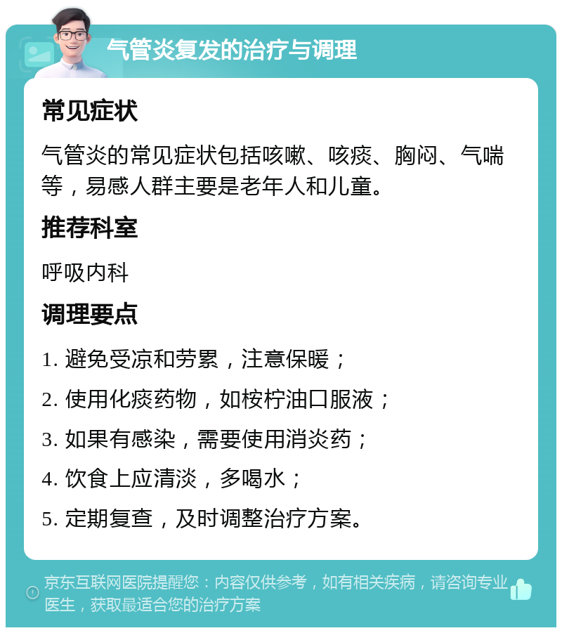 气管炎复发的治疗与调理 常见症状 气管炎的常见症状包括咳嗽、咳痰、胸闷、气喘等，易感人群主要是老年人和儿童。 推荐科室 呼吸内科 调理要点 1. 避免受凉和劳累，注意保暖； 2. 使用化痰药物，如桉柠油口服液； 3. 如果有感染，需要使用消炎药； 4. 饮食上应清淡，多喝水； 5. 定期复查，及时调整治疗方案。