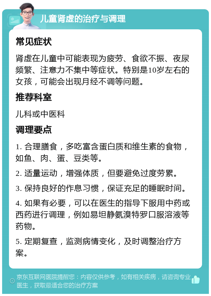 儿童肾虚的治疗与调理 常见症状 肾虚在儿童中可能表现为疲劳、食欲不振、夜尿频繁、注意力不集中等症状。特别是10岁左右的女孩，可能会出现月经不调等问题。 推荐科室 儿科或中医科 调理要点 1. 合理膳食，多吃富含蛋白质和维生素的食物，如鱼、肉、蛋、豆类等。 2. 适量运动，增强体质，但要避免过度劳累。 3. 保持良好的作息习惯，保证充足的睡眠时间。 4. 如果有必要，可以在医生的指导下服用中药或西药进行调理，例如易坦静氨溴特罗口服溶液等药物。 5. 定期复查，监测病情变化，及时调整治疗方案。