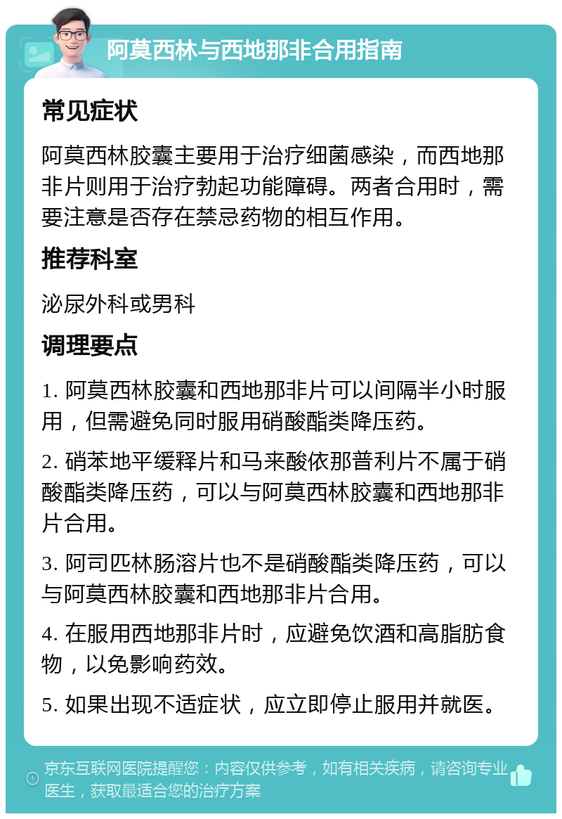 阿莫西林与西地那非合用指南 常见症状 阿莫西林胶囊主要用于治疗细菌感染，而西地那非片则用于治疗勃起功能障碍。两者合用时，需要注意是否存在禁忌药物的相互作用。 推荐科室 泌尿外科或男科 调理要点 1. 阿莫西林胶囊和西地那非片可以间隔半小时服用，但需避免同时服用硝酸酯类降压药。 2. 硝苯地平缓释片和马来酸依那普利片不属于硝酸酯类降压药，可以与阿莫西林胶囊和西地那非片合用。 3. 阿司匹林肠溶片也不是硝酸酯类降压药，可以与阿莫西林胶囊和西地那非片合用。 4. 在服用西地那非片时，应避免饮酒和高脂肪食物，以免影响药效。 5. 如果出现不适症状，应立即停止服用并就医。