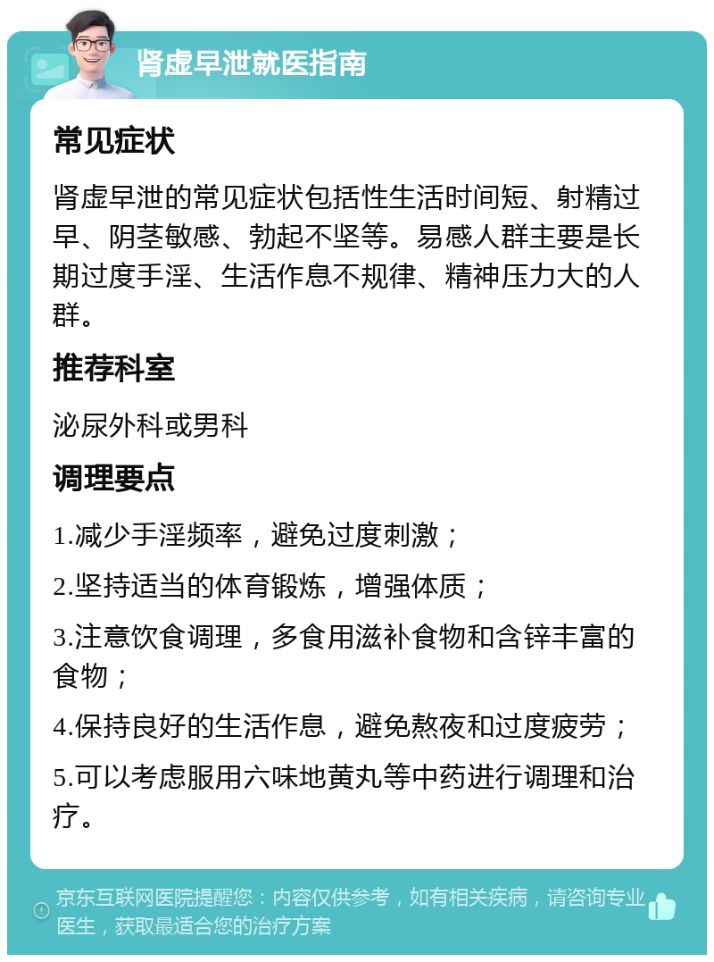 肾虚早泄就医指南 常见症状 肾虚早泄的常见症状包括性生活时间短、射精过早、阴茎敏感、勃起不坚等。易感人群主要是长期过度手淫、生活作息不规律、精神压力大的人群。 推荐科室 泌尿外科或男科 调理要点 1.减少手淫频率，避免过度刺激； 2.坚持适当的体育锻炼，增强体质； 3.注意饮食调理，多食用滋补食物和含锌丰富的食物； 4.保持良好的生活作息，避免熬夜和过度疲劳； 5.可以考虑服用六味地黄丸等中药进行调理和治疗。