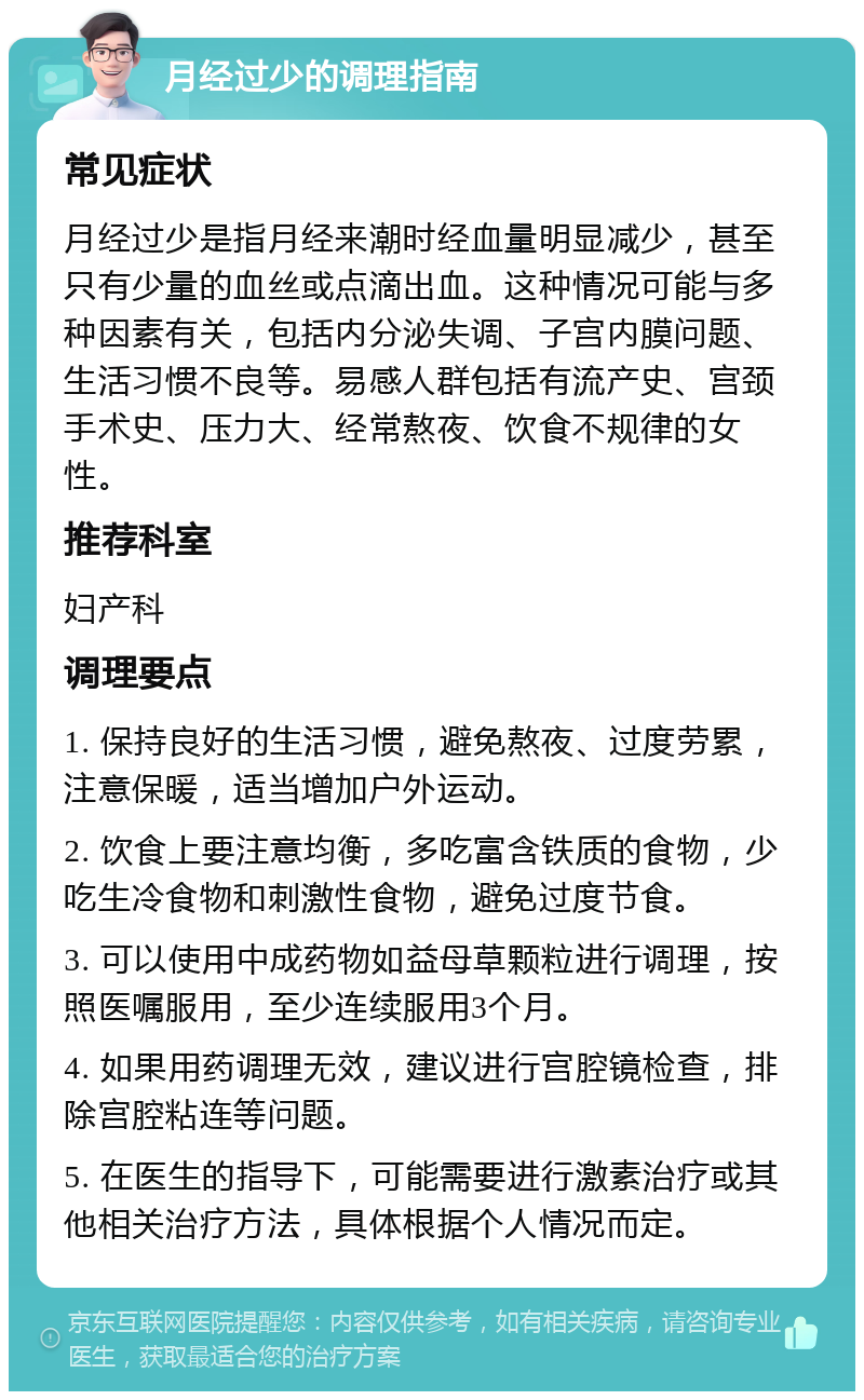 月经过少的调理指南 常见症状 月经过少是指月经来潮时经血量明显减少，甚至只有少量的血丝或点滴出血。这种情况可能与多种因素有关，包括内分泌失调、子宫内膜问题、生活习惯不良等。易感人群包括有流产史、宫颈手术史、压力大、经常熬夜、饮食不规律的女性。 推荐科室 妇产科 调理要点 1. 保持良好的生活习惯，避免熬夜、过度劳累，注意保暖，适当增加户外运动。 2. 饮食上要注意均衡，多吃富含铁质的食物，少吃生冷食物和刺激性食物，避免过度节食。 3. 可以使用中成药物如益母草颗粒进行调理，按照医嘱服用，至少连续服用3个月。 4. 如果用药调理无效，建议进行宫腔镜检查，排除宫腔粘连等问题。 5. 在医生的指导下，可能需要进行激素治疗或其他相关治疗方法，具体根据个人情况而定。