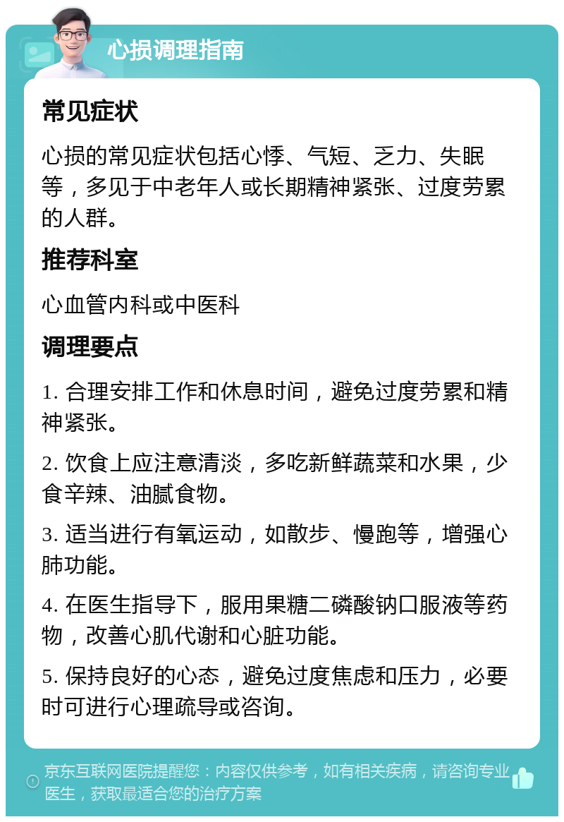 心损调理指南 常见症状 心损的常见症状包括心悸、气短、乏力、失眠等，多见于中老年人或长期精神紧张、过度劳累的人群。 推荐科室 心血管内科或中医科 调理要点 1. 合理安排工作和休息时间，避免过度劳累和精神紧张。 2. 饮食上应注意清淡，多吃新鲜蔬菜和水果，少食辛辣、油腻食物。 3. 适当进行有氧运动，如散步、慢跑等，增强心肺功能。 4. 在医生指导下，服用果糖二磷酸钠口服液等药物，改善心肌代谢和心脏功能。 5. 保持良好的心态，避免过度焦虑和压力，必要时可进行心理疏导或咨询。