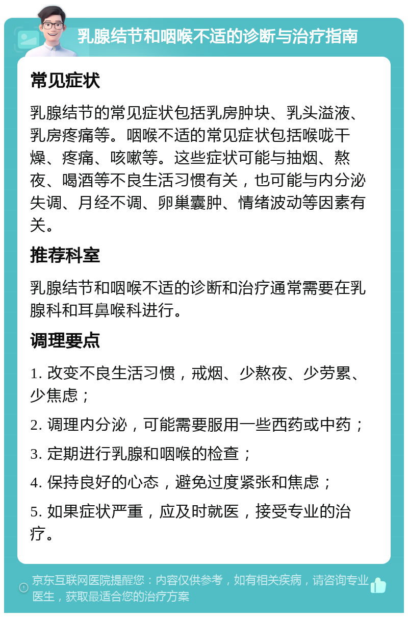 乳腺结节和咽喉不适的诊断与治疗指南 常见症状 乳腺结节的常见症状包括乳房肿块、乳头溢液、乳房疼痛等。咽喉不适的常见症状包括喉咙干燥、疼痛、咳嗽等。这些症状可能与抽烟、熬夜、喝酒等不良生活习惯有关，也可能与内分泌失调、月经不调、卵巢囊肿、情绪波动等因素有关。 推荐科室 乳腺结节和咽喉不适的诊断和治疗通常需要在乳腺科和耳鼻喉科进行。 调理要点 1. 改变不良生活习惯，戒烟、少熬夜、少劳累、少焦虑； 2. 调理内分泌，可能需要服用一些西药或中药； 3. 定期进行乳腺和咽喉的检查； 4. 保持良好的心态，避免过度紧张和焦虑； 5. 如果症状严重，应及时就医，接受专业的治疗。