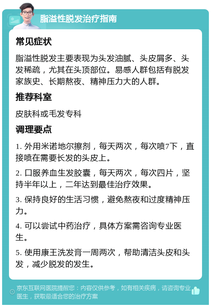 脂溢性脱发治疗指南 常见症状 脂溢性脱发主要表现为头发油腻、头皮屑多、头发稀疏，尤其在头顶部位。易感人群包括有脱发家族史、长期熬夜、精神压力大的人群。 推荐科室 皮肤科或毛发专科 调理要点 1. 外用米诺地尔擦剂，每天两次，每次喷7下，直接喷在需要长发的头皮上。 2. 口服养血生发胶囊，每天两次，每次四片，坚持半年以上，二年达到最佳治疗效果。 3. 保持良好的生活习惯，避免熬夜和过度精神压力。 4. 可以尝试中药治疗，具体方案需咨询专业医生。 5. 使用康王洗发膏一周两次，帮助清洁头皮和头发，减少脱发的发生。