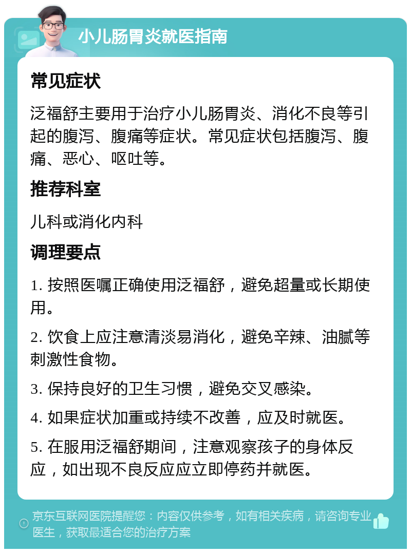 小儿肠胃炎就医指南 常见症状 泛福舒主要用于治疗小儿肠胃炎、消化不良等引起的腹泻、腹痛等症状。常见症状包括腹泻、腹痛、恶心、呕吐等。 推荐科室 儿科或消化内科 调理要点 1. 按照医嘱正确使用泛福舒，避免超量或长期使用。 2. 饮食上应注意清淡易消化，避免辛辣、油腻等刺激性食物。 3. 保持良好的卫生习惯，避免交叉感染。 4. 如果症状加重或持续不改善，应及时就医。 5. 在服用泛福舒期间，注意观察孩子的身体反应，如出现不良反应应立即停药并就医。