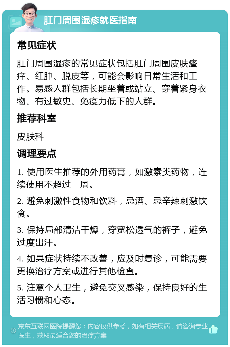 肛门周围湿疹就医指南 常见症状 肛门周围湿疹的常见症状包括肛门周围皮肤瘙痒、红肿、脱皮等，可能会影响日常生活和工作。易感人群包括长期坐着或站立、穿着紧身衣物、有过敏史、免疫力低下的人群。 推荐科室 皮肤科 调理要点 1. 使用医生推荐的外用药膏，如激素类药物，连续使用不超过一周。 2. 避免刺激性食物和饮料，忌酒、忌辛辣刺激饮食。 3. 保持局部清洁干燥，穿宽松透气的裤子，避免过度出汗。 4. 如果症状持续不改善，应及时复诊，可能需要更换治疗方案或进行其他检查。 5. 注意个人卫生，避免交叉感染，保持良好的生活习惯和心态。