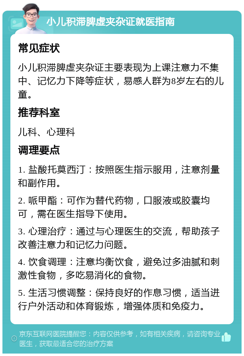 小儿积滞脾虚夹杂证就医指南 常见症状 小儿积滞脾虚夹杂证主要表现为上课注意力不集中、记忆力下降等症状，易感人群为8岁左右的儿童。 推荐科室 儿科、心理科 调理要点 1. 盐酸托莫西汀：按照医生指示服用，注意剂量和副作用。 2. 哌甲酯：可作为替代药物，口服液或胶囊均可，需在医生指导下使用。 3. 心理治疗：通过与心理医生的交流，帮助孩子改善注意力和记忆力问题。 4. 饮食调理：注意均衡饮食，避免过多油腻和刺激性食物，多吃易消化的食物。 5. 生活习惯调整：保持良好的作息习惯，适当进行户外活动和体育锻炼，增强体质和免疫力。