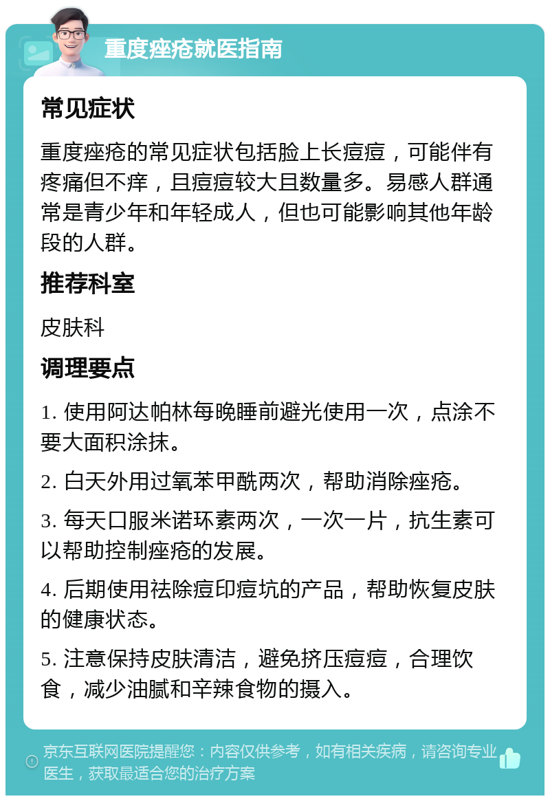 重度痤疮就医指南 常见症状 重度痤疮的常见症状包括脸上长痘痘，可能伴有疼痛但不痒，且痘痘较大且数量多。易感人群通常是青少年和年轻成人，但也可能影响其他年龄段的人群。 推荐科室 皮肤科 调理要点 1. 使用阿达帕林每晚睡前避光使用一次，点涂不要大面积涂抹。 2. 白天外用过氧苯甲酰两次，帮助消除痤疮。 3. 每天口服米诺环素两次，一次一片，抗生素可以帮助控制痤疮的发展。 4. 后期使用祛除痘印痘坑的产品，帮助恢复皮肤的健康状态。 5. 注意保持皮肤清洁，避免挤压痘痘，合理饮食，减少油腻和辛辣食物的摄入。