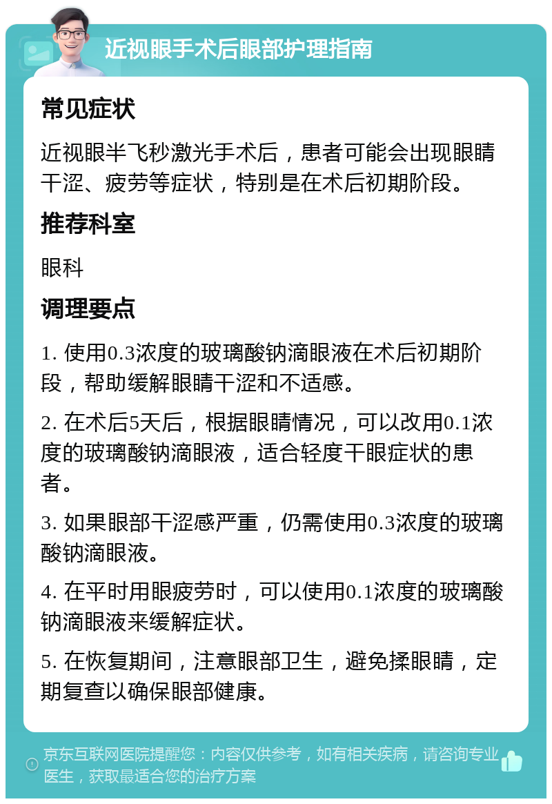 近视眼手术后眼部护理指南 常见症状 近视眼半飞秒激光手术后，患者可能会出现眼睛干涩、疲劳等症状，特别是在术后初期阶段。 推荐科室 眼科 调理要点 1. 使用0.3浓度的玻璃酸钠滴眼液在术后初期阶段，帮助缓解眼睛干涩和不适感。 2. 在术后5天后，根据眼睛情况，可以改用0.1浓度的玻璃酸钠滴眼液，适合轻度干眼症状的患者。 3. 如果眼部干涩感严重，仍需使用0.3浓度的玻璃酸钠滴眼液。 4. 在平时用眼疲劳时，可以使用0.1浓度的玻璃酸钠滴眼液来缓解症状。 5. 在恢复期间，注意眼部卫生，避免揉眼睛，定期复查以确保眼部健康。