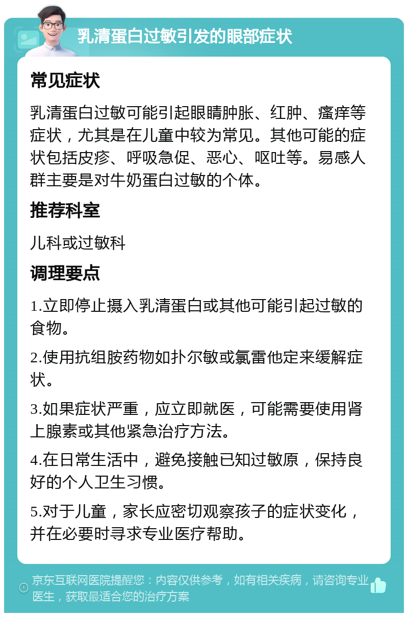 乳清蛋白过敏引发的眼部症状 常见症状 乳清蛋白过敏可能引起眼睛肿胀、红肿、瘙痒等症状，尤其是在儿童中较为常见。其他可能的症状包括皮疹、呼吸急促、恶心、呕吐等。易感人群主要是对牛奶蛋白过敏的个体。 推荐科室 儿科或过敏科 调理要点 1.立即停止摄入乳清蛋白或其他可能引起过敏的食物。 2.使用抗组胺药物如扑尔敏或氯雷他定来缓解症状。 3.如果症状严重，应立即就医，可能需要使用肾上腺素或其他紧急治疗方法。 4.在日常生活中，避免接触已知过敏原，保持良好的个人卫生习惯。 5.对于儿童，家长应密切观察孩子的症状变化，并在必要时寻求专业医疗帮助。