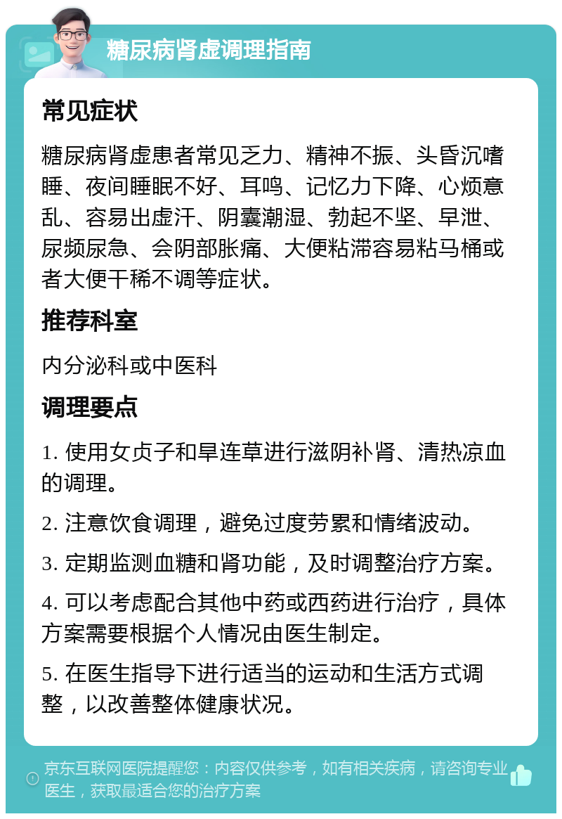 糖尿病肾虚调理指南 常见症状 糖尿病肾虚患者常见乏力、精神不振、头昏沉嗜睡、夜间睡眠不好、耳鸣、记忆力下降、心烦意乱、容易出虚汗、阴囊潮湿、勃起不坚、早泄、尿频尿急、会阴部胀痛、大便粘滞容易粘马桶或者大便干稀不调等症状。 推荐科室 内分泌科或中医科 调理要点 1. 使用女贞子和旱连草进行滋阴补肾、清热凉血的调理。 2. 注意饮食调理，避免过度劳累和情绪波动。 3. 定期监测血糖和肾功能，及时调整治疗方案。 4. 可以考虑配合其他中药或西药进行治疗，具体方案需要根据个人情况由医生制定。 5. 在医生指导下进行适当的运动和生活方式调整，以改善整体健康状况。