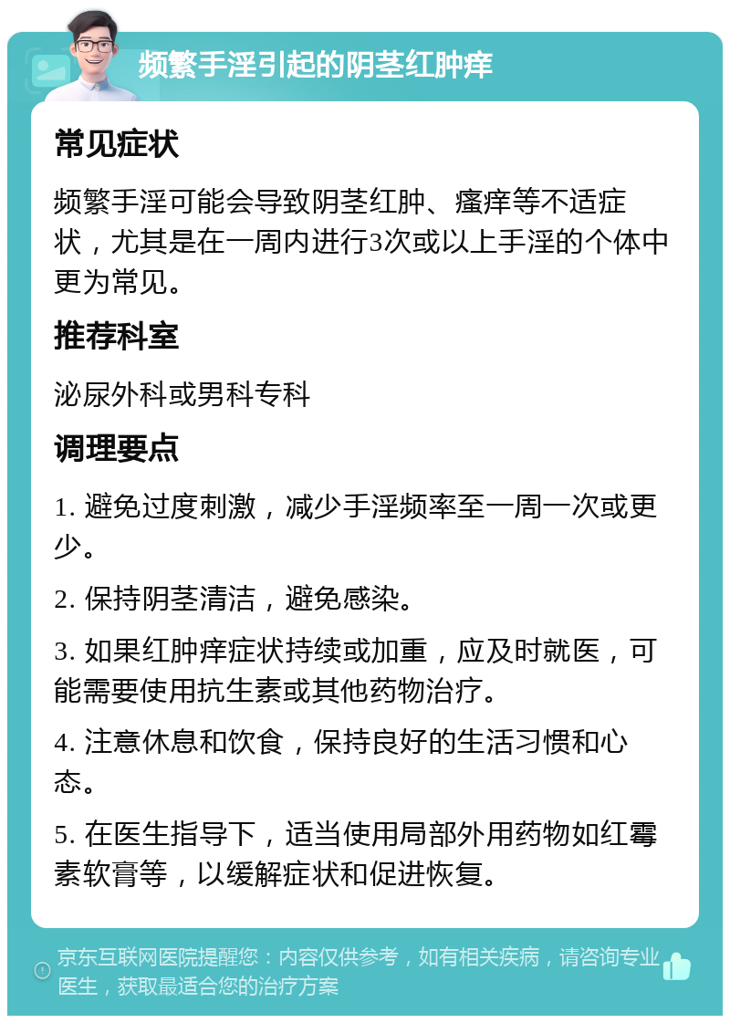 频繁手淫引起的阴茎红肿痒 常见症状 频繁手淫可能会导致阴茎红肿、瘙痒等不适症状，尤其是在一周内进行3次或以上手淫的个体中更为常见。 推荐科室 泌尿外科或男科专科 调理要点 1. 避免过度刺激，减少手淫频率至一周一次或更少。 2. 保持阴茎清洁，避免感染。 3. 如果红肿痒症状持续或加重，应及时就医，可能需要使用抗生素或其他药物治疗。 4. 注意休息和饮食，保持良好的生活习惯和心态。 5. 在医生指导下，适当使用局部外用药物如红霉素软膏等，以缓解症状和促进恢复。