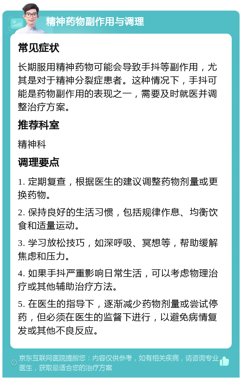 精神药物副作用与调理 常见症状 长期服用精神药物可能会导致手抖等副作用，尤其是对于精神分裂症患者。这种情况下，手抖可能是药物副作用的表现之一，需要及时就医并调整治疗方案。 推荐科室 精神科 调理要点 1. 定期复查，根据医生的建议调整药物剂量或更换药物。 2. 保持良好的生活习惯，包括规律作息、均衡饮食和适量运动。 3. 学习放松技巧，如深呼吸、冥想等，帮助缓解焦虑和压力。 4. 如果手抖严重影响日常生活，可以考虑物理治疗或其他辅助治疗方法。 5. 在医生的指导下，逐渐减少药物剂量或尝试停药，但必须在医生的监督下进行，以避免病情复发或其他不良反应。