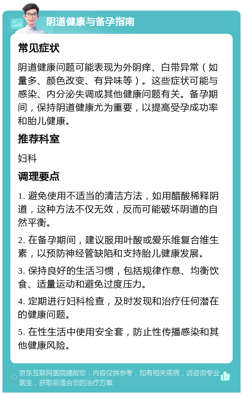 阴道健康与备孕指南 常见症状 阴道健康问题可能表现为外阴痒、白带异常（如量多、颜色改变、有异味等）。这些症状可能与感染、内分泌失调或其他健康问题有关。备孕期间，保持阴道健康尤为重要，以提高受孕成功率和胎儿健康。 推荐科室 妇科 调理要点 1. 避免使用不适当的清洁方法，如用醋酸稀释阴道，这种方法不仅无效，反而可能破坏阴道的自然平衡。 2. 在备孕期间，建议服用叶酸或爱乐维复合维生素，以预防神经管缺陷和支持胎儿健康发展。 3. 保持良好的生活习惯，包括规律作息、均衡饮食、适量运动和避免过度压力。 4. 定期进行妇科检查，及时发现和治疗任何潜在的健康问题。 5. 在性生活中使用安全套，防止性传播感染和其他健康风险。