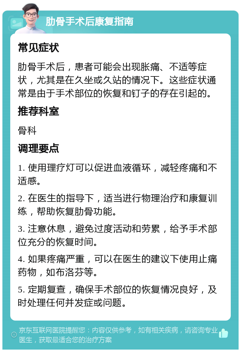 肋骨手术后康复指南 常见症状 肋骨手术后，患者可能会出现胀痛、不适等症状，尤其是在久坐或久站的情况下。这些症状通常是由于手术部位的恢复和钉子的存在引起的。 推荐科室 骨科 调理要点 1. 使用理疗灯可以促进血液循环，减轻疼痛和不适感。 2. 在医生的指导下，适当进行物理治疗和康复训练，帮助恢复肋骨功能。 3. 注意休息，避免过度活动和劳累，给予手术部位充分的恢复时间。 4. 如果疼痛严重，可以在医生的建议下使用止痛药物，如布洛芬等。 5. 定期复查，确保手术部位的恢复情况良好，及时处理任何并发症或问题。