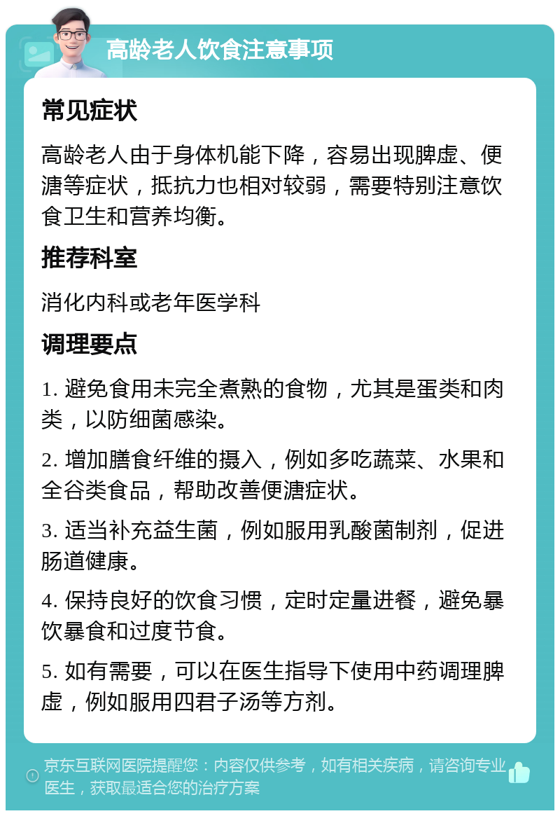 高龄老人饮食注意事项 常见症状 高龄老人由于身体机能下降，容易出现脾虚、便溏等症状，抵抗力也相对较弱，需要特别注意饮食卫生和营养均衡。 推荐科室 消化内科或老年医学科 调理要点 1. 避免食用未完全煮熟的食物，尤其是蛋类和肉类，以防细菌感染。 2. 增加膳食纤维的摄入，例如多吃蔬菜、水果和全谷类食品，帮助改善便溏症状。 3. 适当补充益生菌，例如服用乳酸菌制剂，促进肠道健康。 4. 保持良好的饮食习惯，定时定量进餐，避免暴饮暴食和过度节食。 5. 如有需要，可以在医生指导下使用中药调理脾虚，例如服用四君子汤等方剂。