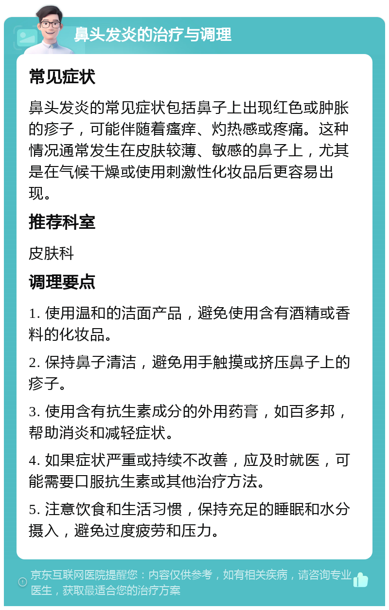 鼻头发炎的治疗与调理 常见症状 鼻头发炎的常见症状包括鼻子上出现红色或肿胀的疹子，可能伴随着瘙痒、灼热感或疼痛。这种情况通常发生在皮肤较薄、敏感的鼻子上，尤其是在气候干燥或使用刺激性化妆品后更容易出现。 推荐科室 皮肤科 调理要点 1. 使用温和的洁面产品，避免使用含有酒精或香料的化妆品。 2. 保持鼻子清洁，避免用手触摸或挤压鼻子上的疹子。 3. 使用含有抗生素成分的外用药膏，如百多邦，帮助消炎和减轻症状。 4. 如果症状严重或持续不改善，应及时就医，可能需要口服抗生素或其他治疗方法。 5. 注意饮食和生活习惯，保持充足的睡眠和水分摄入，避免过度疲劳和压力。