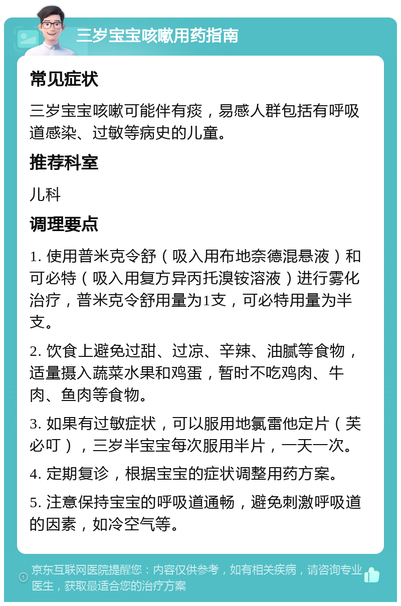 三岁宝宝咳嗽用药指南 常见症状 三岁宝宝咳嗽可能伴有痰，易感人群包括有呼吸道感染、过敏等病史的儿童。 推荐科室 儿科 调理要点 1. 使用普米克令舒（吸入用布地奈德混悬液）和可必特（吸入用复方异丙托溴铵溶液）进行雾化治疗，普米克令舒用量为1支，可必特用量为半支。 2. 饮食上避免过甜、过凉、辛辣、油腻等食物，适量摄入蔬菜水果和鸡蛋，暂时不吃鸡肉、牛肉、鱼肉等食物。 3. 如果有过敏症状，可以服用地氯雷他定片（芙必叮），三岁半宝宝每次服用半片，一天一次。 4. 定期复诊，根据宝宝的症状调整用药方案。 5. 注意保持宝宝的呼吸道通畅，避免刺激呼吸道的因素，如冷空气等。