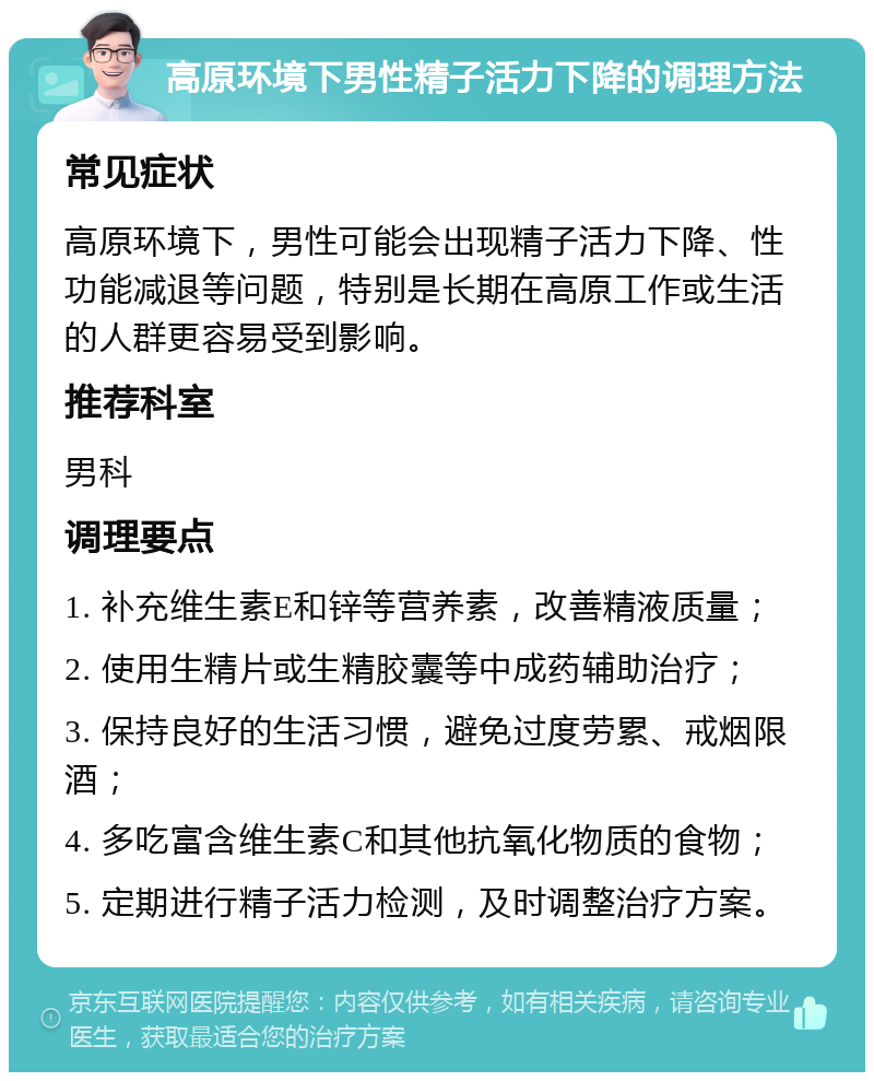 高原环境下男性精子活力下降的调理方法 常见症状 高原环境下，男性可能会出现精子活力下降、性功能减退等问题，特别是长期在高原工作或生活的人群更容易受到影响。 推荐科室 男科 调理要点 1. 补充维生素E和锌等营养素，改善精液质量； 2. 使用生精片或生精胶囊等中成药辅助治疗； 3. 保持良好的生活习惯，避免过度劳累、戒烟限酒； 4. 多吃富含维生素C和其他抗氧化物质的食物； 5. 定期进行精子活力检测，及时调整治疗方案。