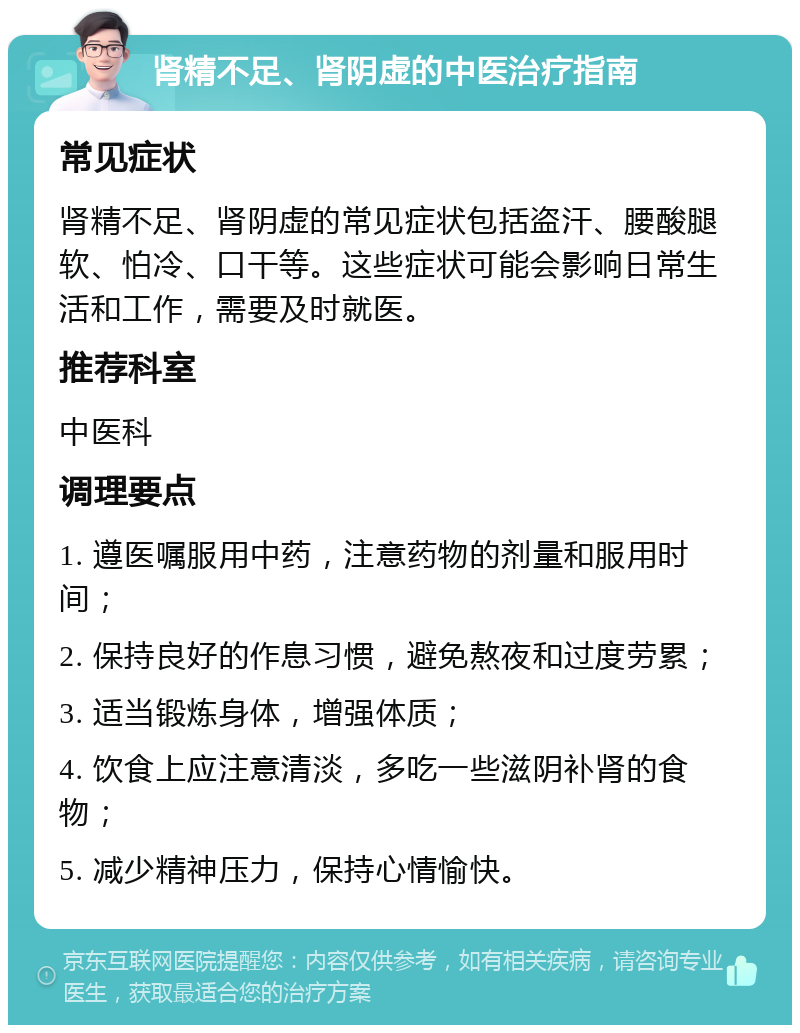 肾精不足、肾阴虚的中医治疗指南 常见症状 肾精不足、肾阴虚的常见症状包括盗汗、腰酸腿软、怕冷、口干等。这些症状可能会影响日常生活和工作，需要及时就医。 推荐科室 中医科 调理要点 1. 遵医嘱服用中药，注意药物的剂量和服用时间； 2. 保持良好的作息习惯，避免熬夜和过度劳累； 3. 适当锻炼身体，增强体质； 4. 饮食上应注意清淡，多吃一些滋阴补肾的食物； 5. 减少精神压力，保持心情愉快。