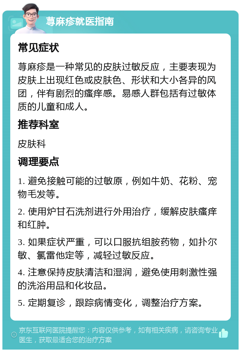 荨麻疹就医指南 常见症状 荨麻疹是一种常见的皮肤过敏反应，主要表现为皮肤上出现红色或皮肤色、形状和大小各异的风团，伴有剧烈的瘙痒感。易感人群包括有过敏体质的儿童和成人。 推荐科室 皮肤科 调理要点 1. 避免接触可能的过敏原，例如牛奶、花粉、宠物毛发等。 2. 使用炉甘石洗剂进行外用治疗，缓解皮肤瘙痒和红肿。 3. 如果症状严重，可以口服抗组胺药物，如扑尔敏、氯雷他定等，减轻过敏反应。 4. 注意保持皮肤清洁和湿润，避免使用刺激性强的洗浴用品和化妆品。 5. 定期复诊，跟踪病情变化，调整治疗方案。