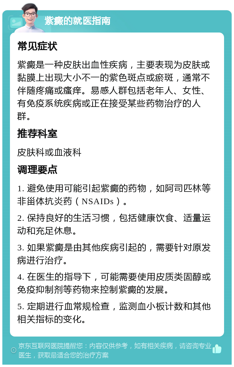 紫癜的就医指南 常见症状 紫癜是一种皮肤出血性疾病，主要表现为皮肤或黏膜上出现大小不一的紫色斑点或瘀斑，通常不伴随疼痛或瘙痒。易感人群包括老年人、女性、有免疫系统疾病或正在接受某些药物治疗的人群。 推荐科室 皮肤科或血液科 调理要点 1. 避免使用可能引起紫癜的药物，如阿司匹林等非甾体抗炎药（NSAIDs）。 2. 保持良好的生活习惯，包括健康饮食、适量运动和充足休息。 3. 如果紫癜是由其他疾病引起的，需要针对原发病进行治疗。 4. 在医生的指导下，可能需要使用皮质类固醇或免疫抑制剂等药物来控制紫癜的发展。 5. 定期进行血常规检查，监测血小板计数和其他相关指标的变化。