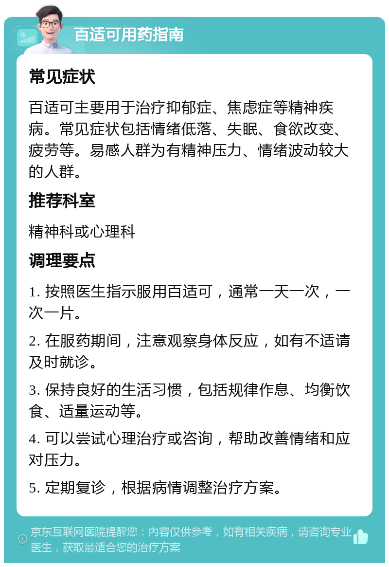 百适可用药指南 常见症状 百适可主要用于治疗抑郁症、焦虑症等精神疾病。常见症状包括情绪低落、失眠、食欲改变、疲劳等。易感人群为有精神压力、情绪波动较大的人群。 推荐科室 精神科或心理科 调理要点 1. 按照医生指示服用百适可，通常一天一次，一次一片。 2. 在服药期间，注意观察身体反应，如有不适请及时就诊。 3. 保持良好的生活习惯，包括规律作息、均衡饮食、适量运动等。 4. 可以尝试心理治疗或咨询，帮助改善情绪和应对压力。 5. 定期复诊，根据病情调整治疗方案。