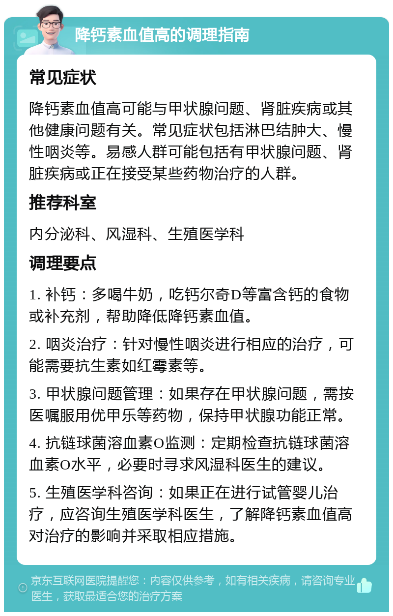 降钙素血值高的调理指南 常见症状 降钙素血值高可能与甲状腺问题、肾脏疾病或其他健康问题有关。常见症状包括淋巴结肿大、慢性咽炎等。易感人群可能包括有甲状腺问题、肾脏疾病或正在接受某些药物治疗的人群。 推荐科室 内分泌科、风湿科、生殖医学科 调理要点 1. 补钙：多喝牛奶，吃钙尔奇D等富含钙的食物或补充剂，帮助降低降钙素血值。 2. 咽炎治疗：针对慢性咽炎进行相应的治疗，可能需要抗生素如红霉素等。 3. 甲状腺问题管理：如果存在甲状腺问题，需按医嘱服用优甲乐等药物，保持甲状腺功能正常。 4. 抗链球菌溶血素O监测：定期检查抗链球菌溶血素O水平，必要时寻求风湿科医生的建议。 5. 生殖医学科咨询：如果正在进行试管婴儿治疗，应咨询生殖医学科医生，了解降钙素血值高对治疗的影响并采取相应措施。